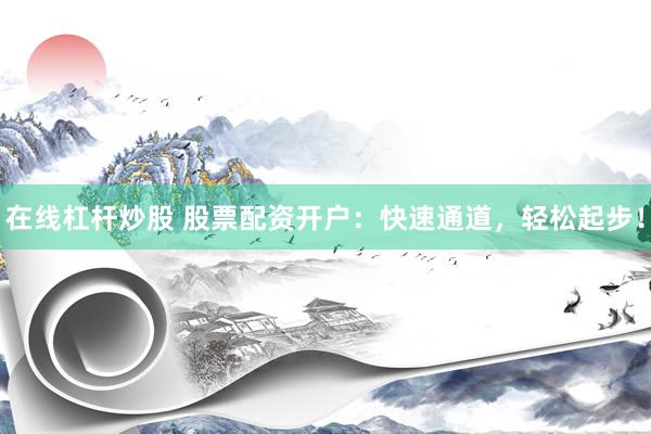 在线杠杆炒股 股票配资开户：快速通道，轻松起步！