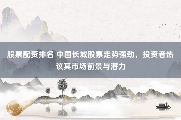 股票配资排名 中国长城股票走势强劲，投资者热议其市场前景与潜力