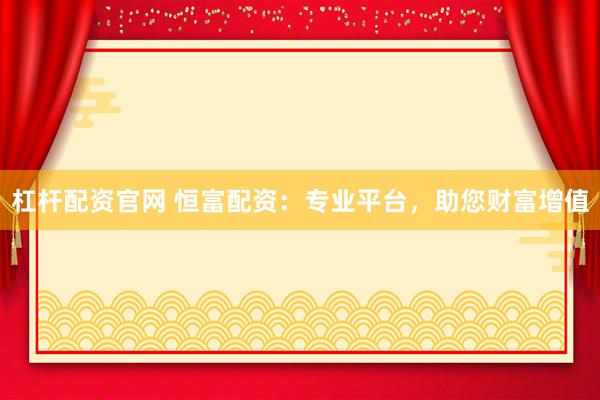 杠杆配资官网 恒富配资：专业平台，助您财富增值