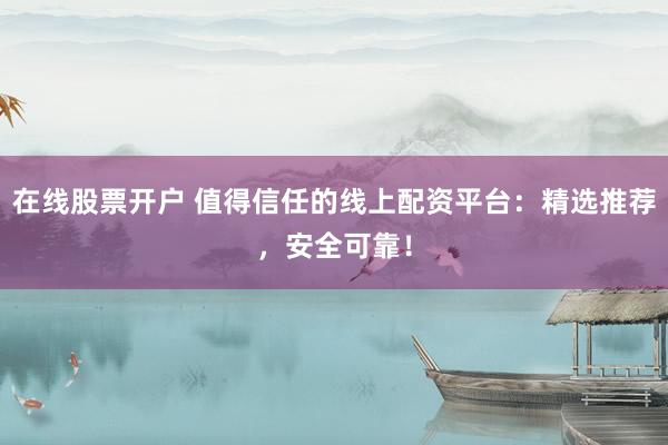 在线股票开户 值得信任的线上配资平台：精选推荐，安全可靠！