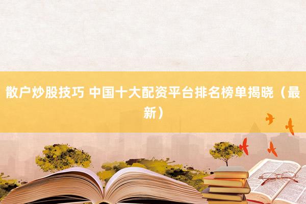 散户炒股技巧 中国十大配资平台排名榜单揭晓（最新）