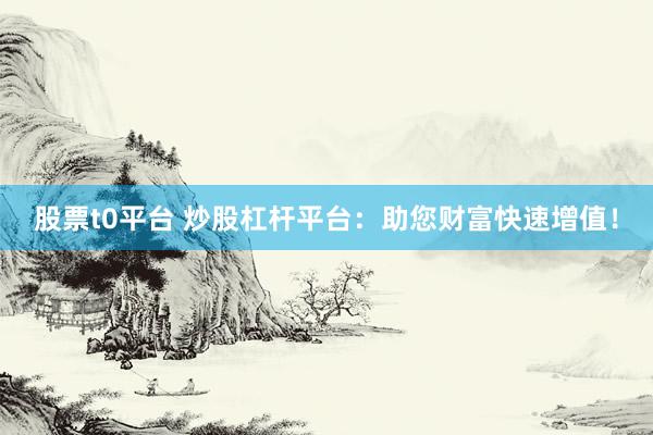 股票t0平台 炒股杠杆平台：助您财富快速增值！
