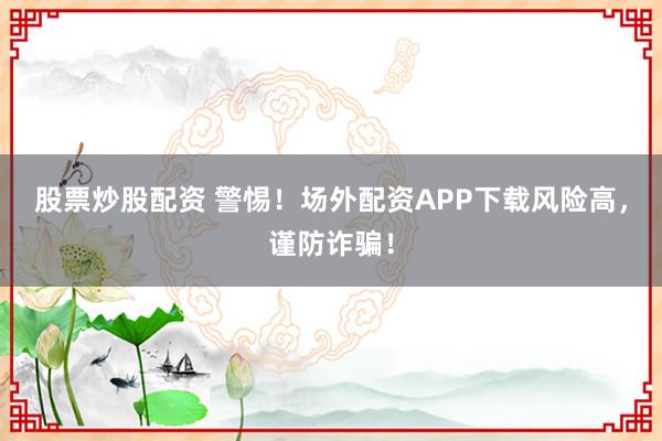 股票炒股配资 警惕！场外配资APP下载风险高，谨防诈骗！