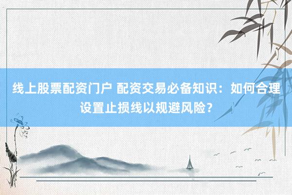 线上股票配资门户 配资交易必备知识：如何合理设置止损线以规避风险？