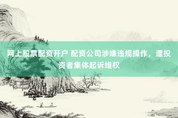 网上股票配资开户 配资公司涉嫌违规操作，遭投资者集体起诉维权