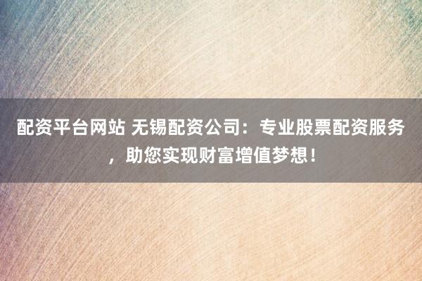 配资平台网站 无锡配资公司：专业股票配资服务，助您实现财富增值梦想！