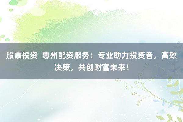 股票投资  惠州配资服务：专业助力投资者，高效决策，共创财富未来！
