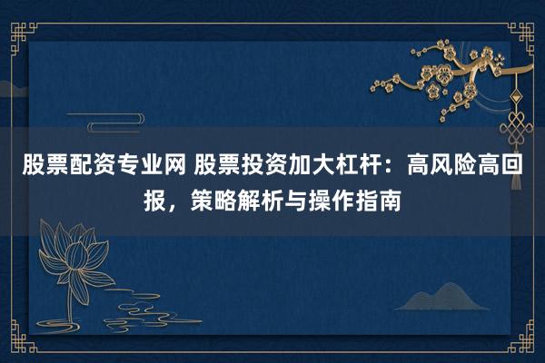 股票配资专业网 股票投资加大杠杆：高风险高回报，策略解析与操作指南
