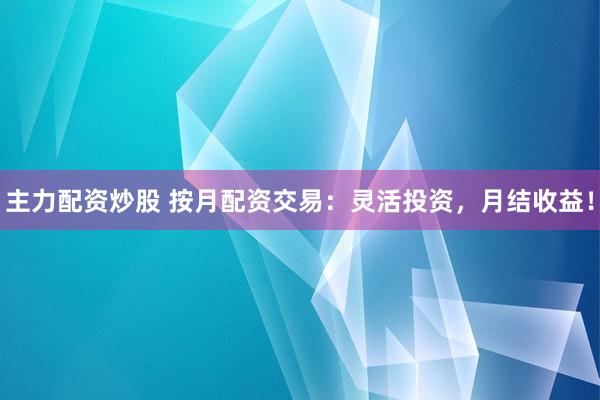 主力配资炒股 按月配资交易：灵活投资，月结收益！