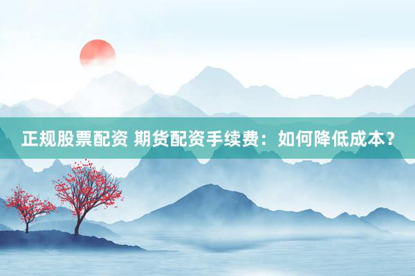 正规股票配资 期货配资手续费：如何降低成本？
