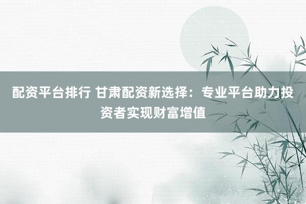 配资平台排行 甘肃配资新选择：专业平台助力投资者实现财富增值