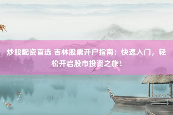 炒股配资首选 吉林股票开户指南：快速入门，轻松开启股市投资之旅！