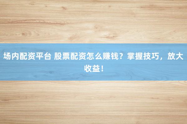 场内配资平台 股票配资怎么赚钱？掌握技巧，放大收益！