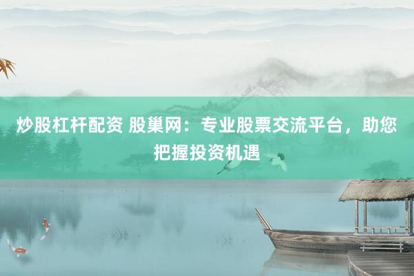 炒股杠杆配资 股巢网：专业股票交流平台，助您把握投资机遇