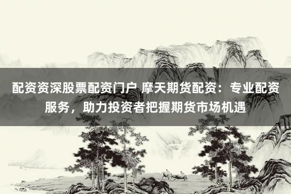 配资资深股票配资门户 摩天期货配资：专业配资服务，助力投资者把握期货市场机遇