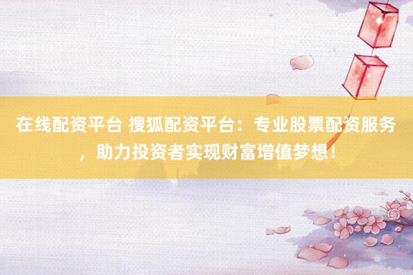 在线配资平台 搜狐配资平台：专业股票配资服务，助力投资者实现财富增值梦想！