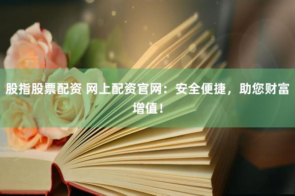股指股票配资 网上配资官网：安全便捷，助您财富增值！