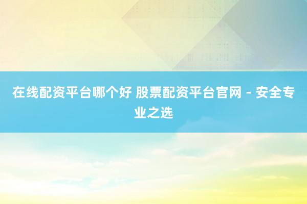 在线配资平台哪个好 股票配资平台官网 - 安全专业之选