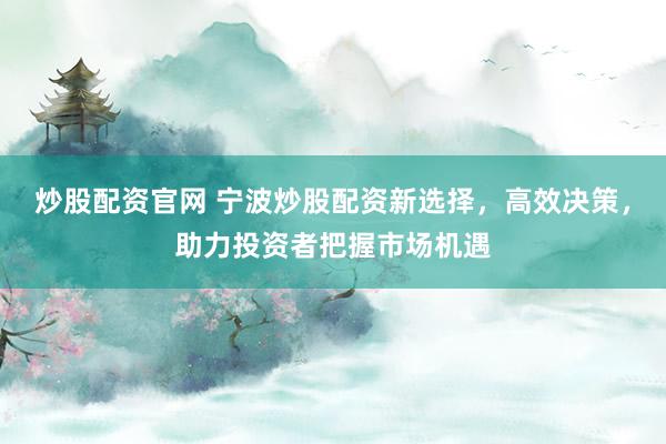 炒股配资官网 宁波炒股配资新选择，高效决策，助力投资者把握市场机遇