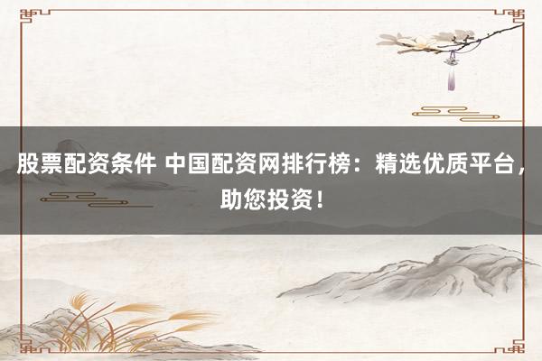 股票配资条件 中国配资网排行榜：精选优质平台，助您投资！