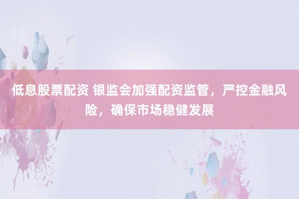 低息股票配资 银监会加强配资监管，严控金融风险，确保市场稳健发展