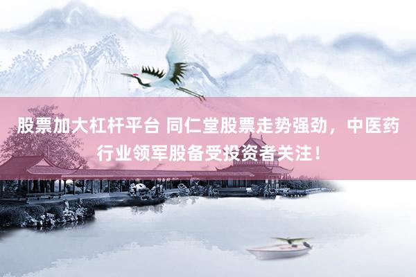 股票加大杠杆平台 同仁堂股票走势强劲，中医药行业领军股备受投资者关注！