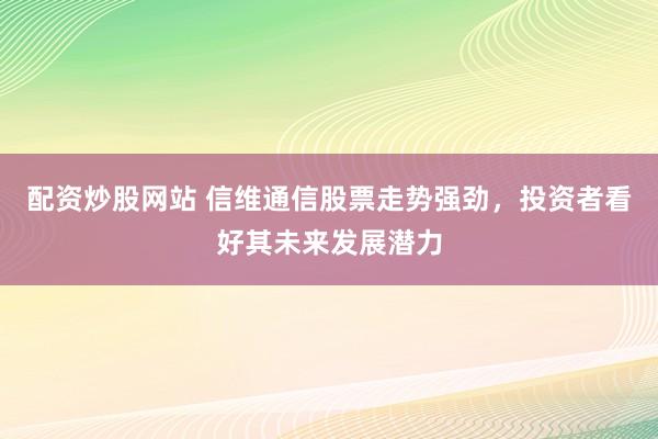 配资炒股网站 信维通信股票走势强劲，投资者看好其未来发展潜力