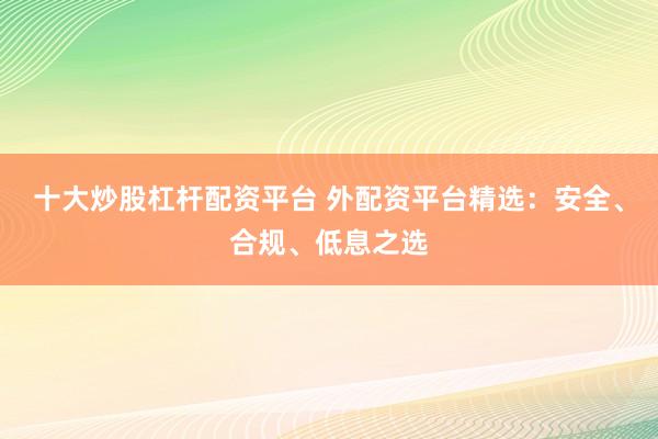 十大炒股杠杆配资平台 外配资平台精选：安全、合规、低息之选