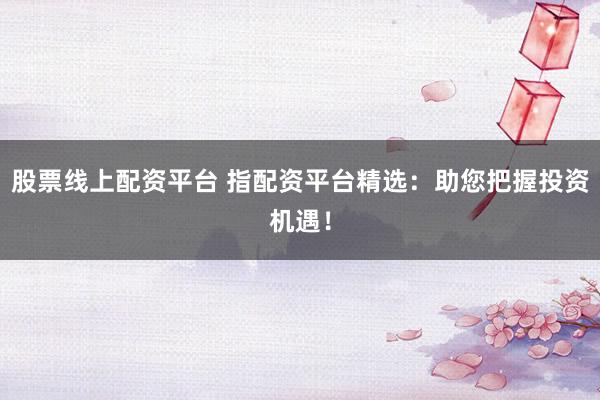 股票线上配资平台 指配资平台精选：助您把握投资机遇！
