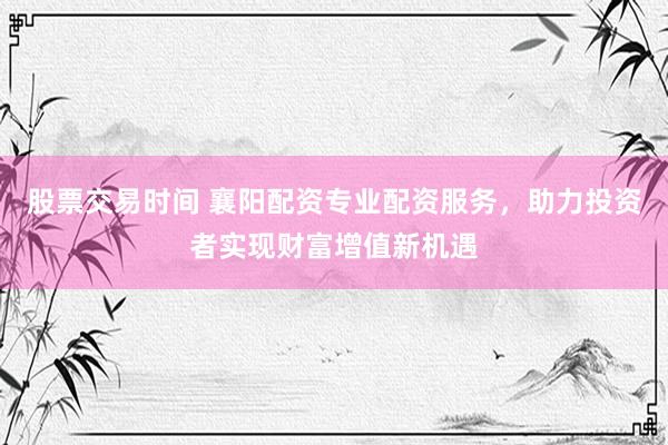 股票交易时间 襄阳配资专业配资服务，助力投资者实现财富增值新机遇