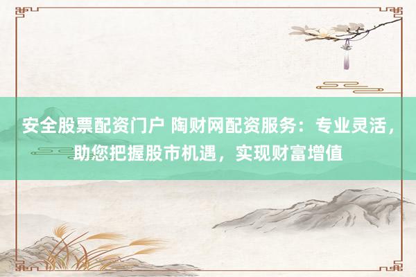 安全股票配资门户 陶财网配资服务：专业灵活，助您把握股市机遇，实现财富增值