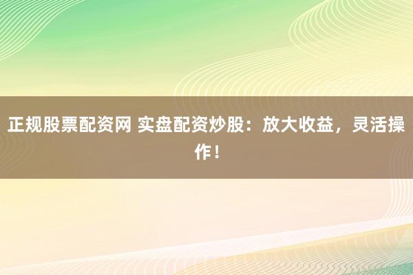 正规股票配资网 实盘配资炒股：放大收益，灵活操作！