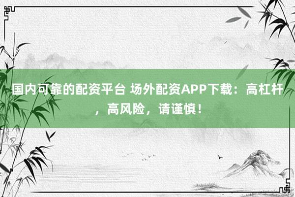国内可靠的配资平台 场外配资APP下载：高杠杆，高风险，请谨慎！