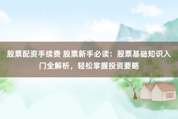 股票配资手续费 股票新手必读：股票基础知识入门全解析，轻松掌握投资要略