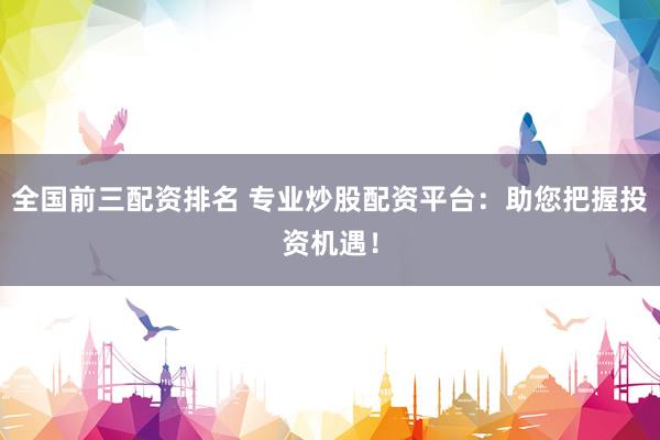 全国前三配资排名 专业炒股配资平台：助您把握投资机遇！