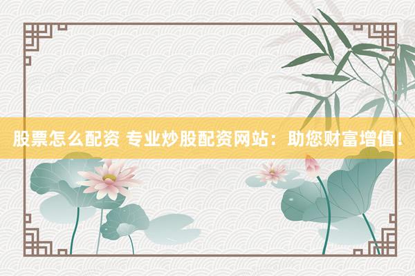 股票怎么配资 专业炒股配资网站：助您财富增值！