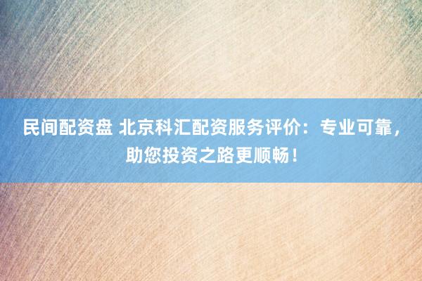 民间配资盘 北京科汇配资服务评价：专业可靠，助您投资之路更顺畅！