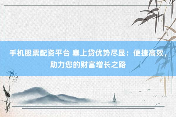 手机股票配资平台 塞上贷优势尽显：便捷高效，助力您的财富增长之路
