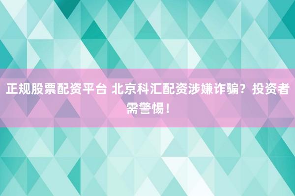 正规股票配资平台 北京科汇配资涉嫌诈骗？投资者需警惕！