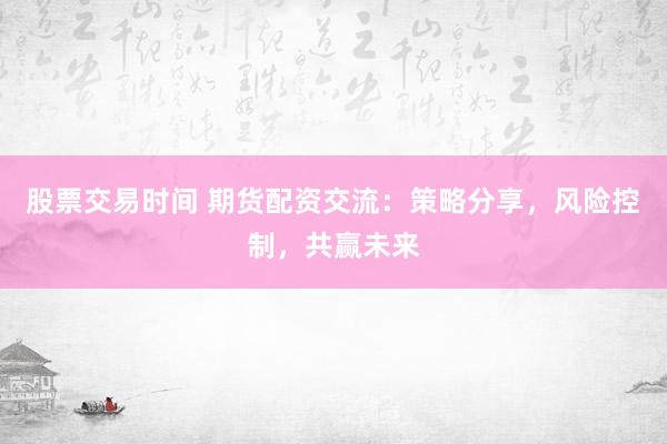 股票交易时间 期货配资交流：策略分享，风险控制，共赢未来