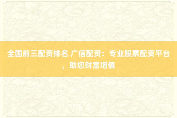 全国前三配资排名 广信配资：专业股票配资平台，助您财富增值
