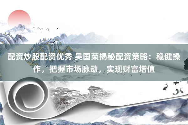 配资炒股配资优秀 吴国荣揭秘配资策略：稳健操作，把握市场脉动，实现财富增值