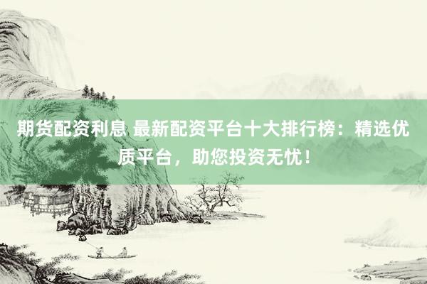 期货配资利息 最新配资平台十大排行榜：精选优质平台，助您投资无忧！