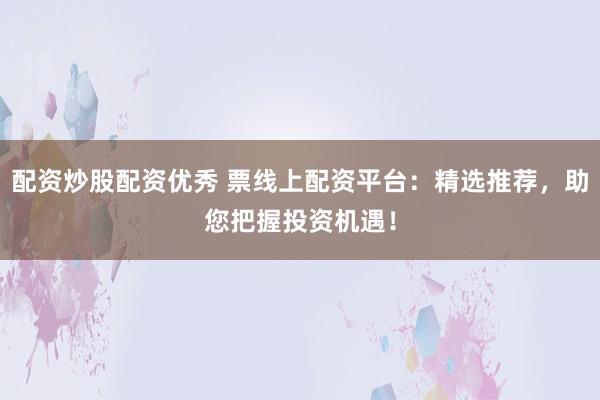 配资炒股配资优秀 票线上配资平台：精选推荐，助您把握投资机遇！
