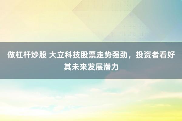 做杠杆炒股 大立科技股票走势强劲，投资者看好其未来发展潜力