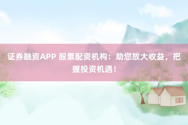 证券融资APP 股票配资机构：助您放大收益，把握投资机遇！