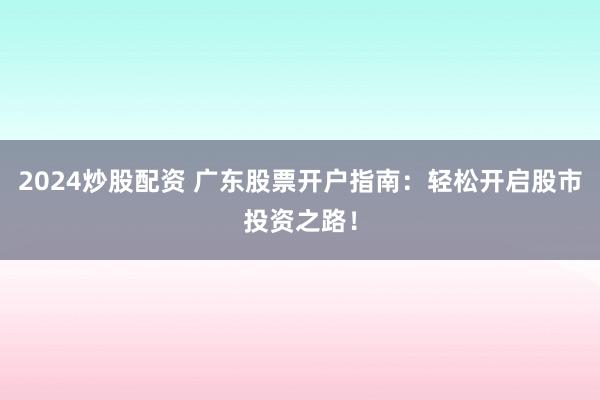 2024炒股配资 广东股票开户指南：轻松开启股市投资之路！