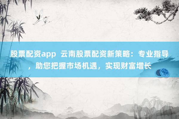 股票配资app  云南股票配资新策略：专业指导，助您把握市场机遇，实现财富增长