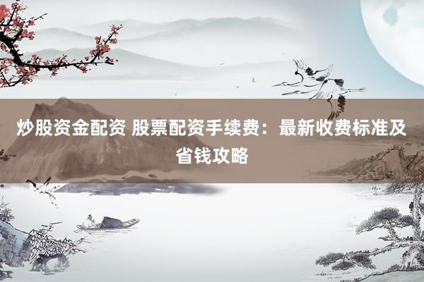 炒股资金配资 股票配资手续费：最新收费标准及省钱攻略