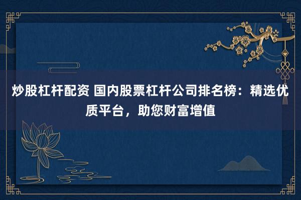 炒股杠杆配资 国内股票杠杆公司排名榜：精选优质平台，助您财富增值